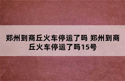 郑州到商丘火车停运了吗 郑州到商丘火车停运了吗15号